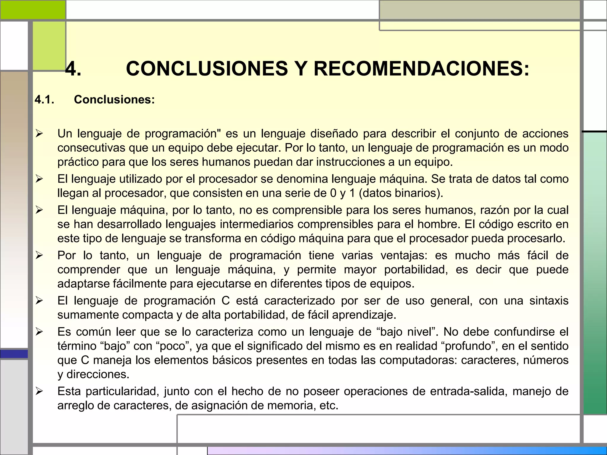 4. CONCLUSIONES Y RECOMENDACIONES: 
4.1. Conclusiones: 
 Un lenguaje de programación" es un lenguaje diseñado para describir el conjunto de acciones 
consecutivas que un equipo debe ejecutar. Por lo tanto, un lenguaje de programación es un modo 
práctico para que los seres humanos puedan dar instrucciones a un equipo. 
 El lenguaje utilizado por el procesador se denomina lenguaje máquina. Se trata de datos tal como 
llegan al procesador, que consisten en una serie de 0 y 1 (datos binarios). 
 El lenguaje máquina, por lo tanto, no es comprensible para los seres humanos, razón por la cual 
se han desarrollado lenguajes intermediarios comprensibles para el hombre. El código escrito en 
este tipo de lenguaje se transforma en código máquina para que el procesador pueda procesarlo. 
 Por lo tanto, un lenguaje de programación tiene varias ventajas: es mucho más fácil de 
comprender que un lenguaje máquina, y permite mayor portabilidad, es decir que puede 
adaptarse fácilmente para ejecutarse en diferentes tipos de equipos. 
 El lenguaje de programación C está caracterizado por ser de uso general, con una sintaxis 
sumamente compacta y de alta portabilidad, de fácil aprendizaje. 
 Es común leer que se lo caracteriza como un lenguaje de “bajo nivel”. No debe confundirse el 
término “bajo” con “poco”, ya que el significado del mismo es en realidad “profundo”, en el sentido 
que C maneja los elementos básicos presentes en todas las computadoras: caracteres, números 
y direcciones. 
 Esta particularidad, junto con el hecho de no poseer operaciones de entrada-salida, manejo de 
arreglo de caracteres, de asignación de memoria, etc. 
 