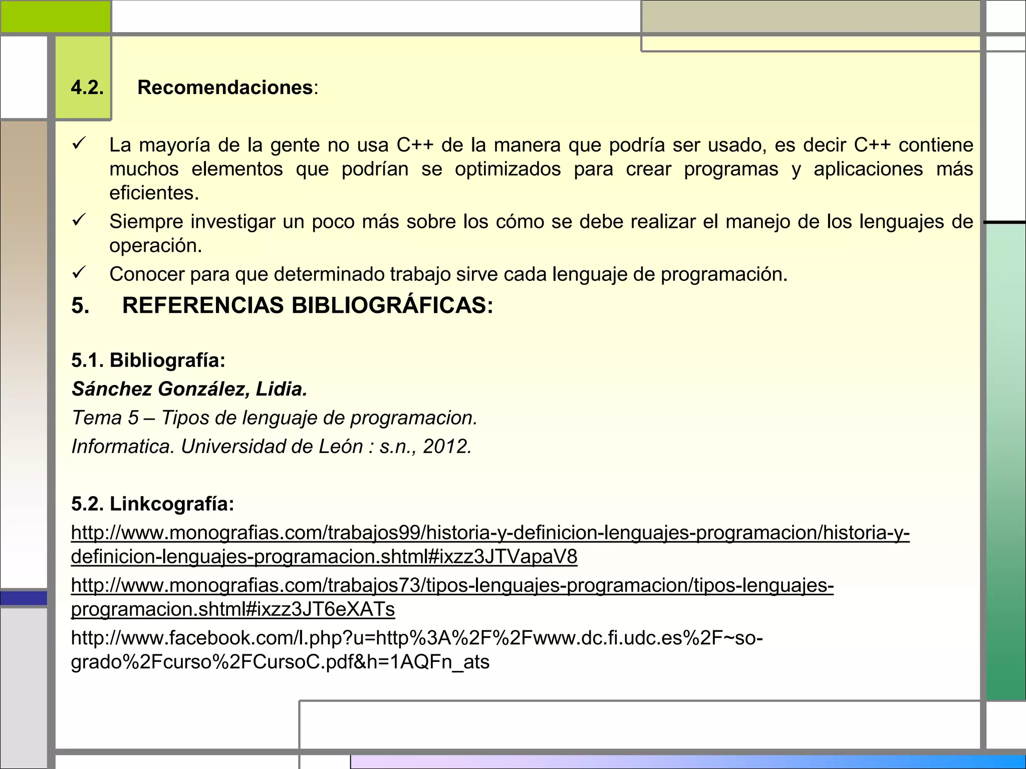 4.2. Recomendaciones: 
 La mayoría de la gente no usa C++ de la manera que podría ser usado, es decir C++ contiene 
muchos elementos que podrían se optimizados para crear programas y aplicaciones más 
eficientes. 
 Siempre investigar un poco más sobre los cómo se debe realizar el manejo de los lenguajes de 
operación. 
 Conocer para que determinado trabajo sirve cada lenguaje de programación. 
5. REFERENCIAS BIBLIOGRÁFICAS: 
5.1. Bibliografía: 
Sánchez González, Lidia. 
Tema 5 – Tipos de lenguaje de programacion. 
Informatica. Universidad de León : s.n., 2012. 
5.2. Linkcografía: 
http://www.monografias.com/trabajos99/historia-y-definicion-lenguajes-programacion/historia-y-definicion- 
lenguajes-programacion.shtml#ixzz3JTVapaV8 
http://www.monografias.com/trabajos73/tipos-lenguajes-programacion/tipos-lenguajes-programacion. 
shtml#ixzz3JT6eXATs 
http://www.facebook.com/l.php?u=http%3A%2F%2Fwww.dc.fi.udc.es%2F~so-grado% 
2Fcurso%2FCursoC.pdf&h=1AQFn_ats 
