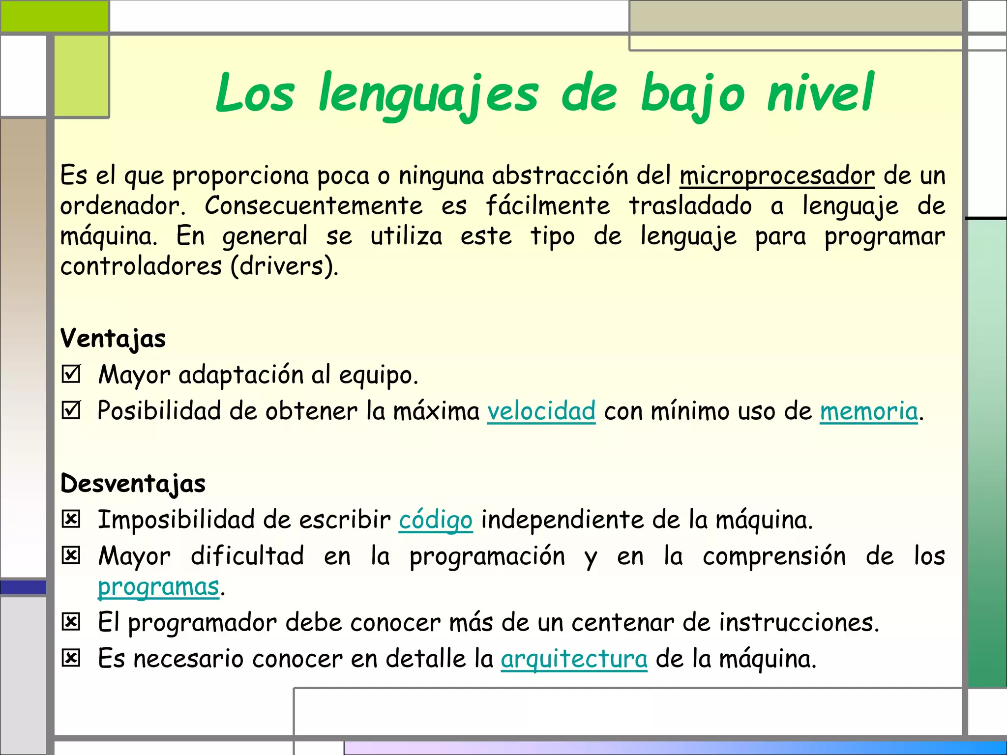 Los lenguajes de bajo nivel 
Es el que proporciona poca o ninguna abstracción del microprocesador de un 
ordenador. Consecuentemente es fácilmente trasladado a lenguaje de 
máquina. En general se utiliza este tipo de lenguaje para programar 
controladores (drivers). 
Ventajas 
 Mayor adaptación al equipo. 
 Posibilidad de obtener la máxima velocidad con mínimo uso de memoria. 
Desventajas 
 Imposibilidad de escribir código independiente de la máquina. 
 Mayor dificultad en la programación y en la comprensión de los 
programas. 
 El programador debe conocer más de un centenar de instrucciones. 
 Es necesario conocer en detalle la arquitectura de la máquina. 
 