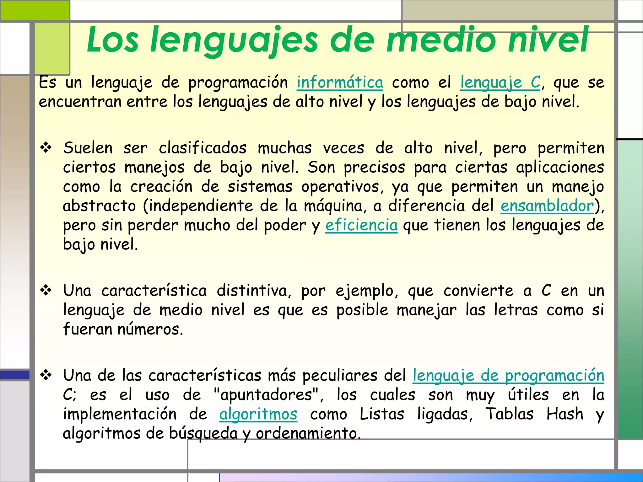Los lenguajes de medio nivel 
Es un lenguaje de programación informática como el lenguaje C, que se 
encuentran entre los lenguajes de alto nivel y los lenguajes de bajo nivel. 
 Suelen ser clasificados muchas veces de alto nivel, pero permiten 
ciertos manejos de bajo nivel. Son precisos para ciertas aplicaciones 
como la creación de sistemas operativos, ya que permiten un manejo 
abstracto (independiente de la máquina, a diferencia del ensamblador), 
pero sin perder mucho del poder y eficiencia que tienen los lenguajes de 
bajo nivel. 
 Una característica distintiva, por ejemplo, que convierte a C en un 
lenguaje de medio nivel es que es posible manejar las letras como si 
fueran números. 
 Una de las características más peculiares del lenguaje de programación 
C; es el uso de "apuntadores", los cuales son muy útiles en la 
implementación de algoritmos como Listas ligadas, Tablas Hash y 
algoritmos de búsqueda y ordenamiento. 
 