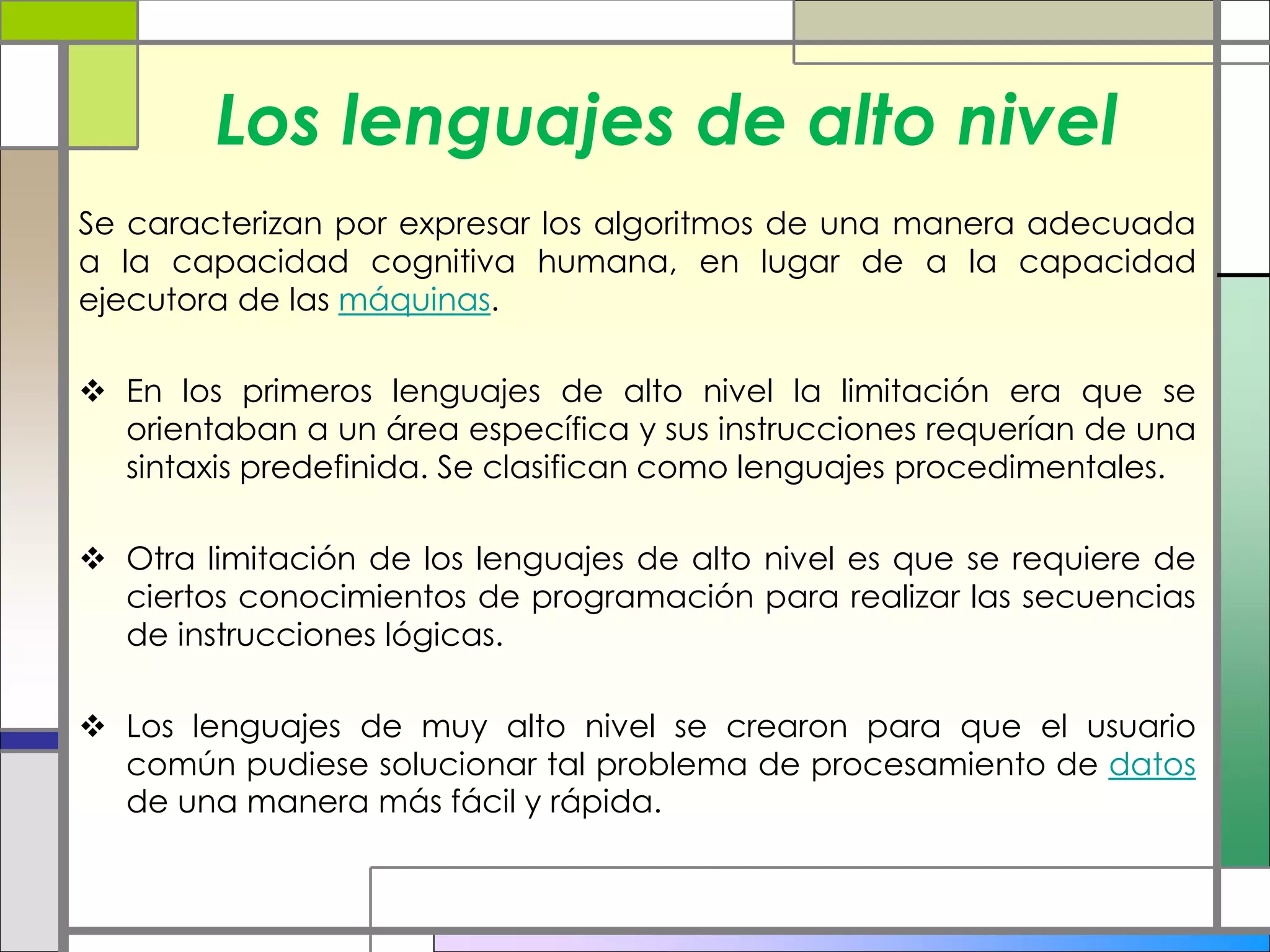 Los lenguajes de alto nivel 
Se caracterizan por expresar los algoritmos de una manera adecuada 
a la capacidad cognitiva humana, en lugar de a la capacidad 
ejecutora de las máquinas. 
 En los primeros lenguajes de alto nivel la limitación era que se 
orientaban a un área específica y sus instrucciones requerían de una 
sintaxis predefinida. Se clasifican como lenguajes procedimentales. 
 Otra limitación de los lenguajes de alto nivel es que se requiere de 
ciertos conocimientos de programación para realizar las secuencias 
de instrucciones lógicas. 
 Los lenguajes de muy alto nivel se crearon para que el usuario 
común pudiese solucionar tal problema de procesamiento de datos 
de una manera más fácil y rápida. 
 