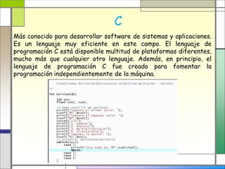 C 
Más conocido para desarrollar software de sistemas y aplicaciones. 
Es un lenguaje muy eficiente en este campo. El lenguaje de 
programación C está disponible multitud de plataformas diferentes, 
mucho más que cualquier otro lenguaje. Además, en principio, el 
lenguaje de programación C fue creado para fomentar la 
programación independientemente de la máquina. 
 