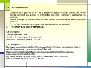 4.2. Recomendaciones: 
 La mayoría de la gente no usa C++ de la manera que podría ser usado, es decir C++ contiene 
muchos elementos que podrían se optimizados para crear programas y aplicaciones más 
eficientes. 
 Siempre investigar un poco más sobre los cómo se debe realizar el manejo de los lenguajes de 
operación. 
 Conocer para que determinado trabajo sirve cada lenguaje de programación. 
5. REFERENCIAS BIBLIOGRÁFICAS: 
5.1. Bibliografía: 
Sánchez González, Lidia. 
Tema 5 – Tipos de lenguaje de programacion. 
Informatica. Universidad de León : s.n., 2012. 
5.2. Linkcografía: 
http://www.monografias.com/trabajos99/historia-y-definicion-lenguajes-programacion/historia-y-definicion- 
lenguajes-programacion.shtml#ixzz3JTVapaV8 
http://www.monografias.com/trabajos73/tipos-lenguajes-programacion/tipos-lenguajes-programacion. 
shtml#ixzz3JT6eXATs 
http://www.facebook.com/l.php?u=http%3A%2F%2Fwww.dc.fi.udc.es%2F~so-grado% 
2Fcurso%2FCursoC.pdf&h=1AQFn_ats 
