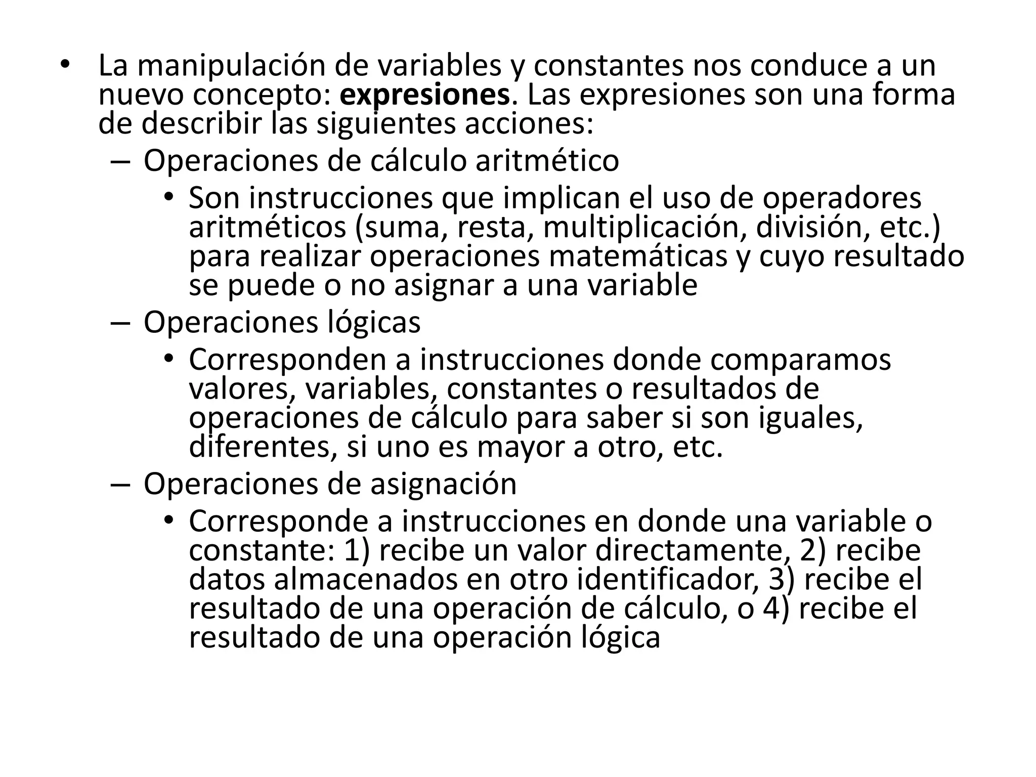 • La manipulación de variables y constantes nos conduce a un
nuevo concepto: expresiones. Las expresiones son una forma
de describir las siguientes acciones:
– Operaciones de cálculo aritmético
• Son instrucciones que implican el uso de operadores
aritméticos (suma, resta, multiplicación, división, etc.)
para realizar operaciones matemáticas y cuyo resultado
se puede o no asignar a una variable
– Operaciones lógicas
• Corresponden a instrucciones donde comparamos
valores, variables, constantes o resultados de
operaciones de cálculo para saber si son iguales,
diferentes, si uno es mayor a otro, etc.
– Operaciones de asignación
• Corresponde a instrucciones en donde una variable o
constante: 1) recibe un valor directamente, 2) recibe
datos almacenados en otro identificador, 3) recibe el
resultado de una operación de cálculo, o 4) recibe el
resultado de una operación lógica
 