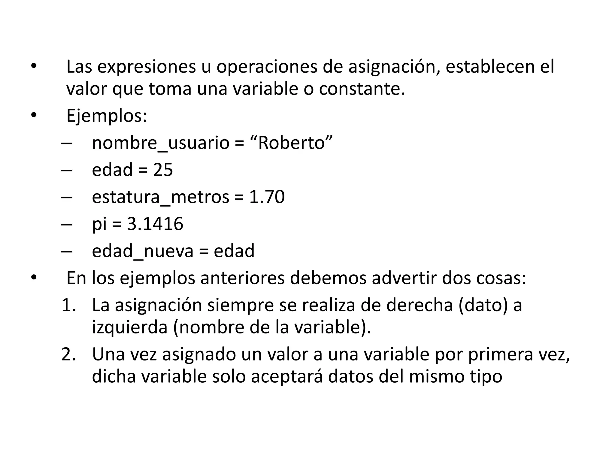• Las expresiones u operaciones de asignación, establecen el
valor que toma una variable o constante.
• Ejemplos:
– nombre_usuario = “Roberto”
– edad = 25
– estatura_metros = 1.70
– pi = 3.1416
– edad_nueva = edad
• En los ejemplos anteriores debemos advertir dos cosas:
1. La asignación siempre se realiza de derecha (dato) a
izquierda (nombre de la variable).
2. Una vez asignado un valor a una variable por primera vez,
dicha variable solo aceptará datos del mismo tipo
 
