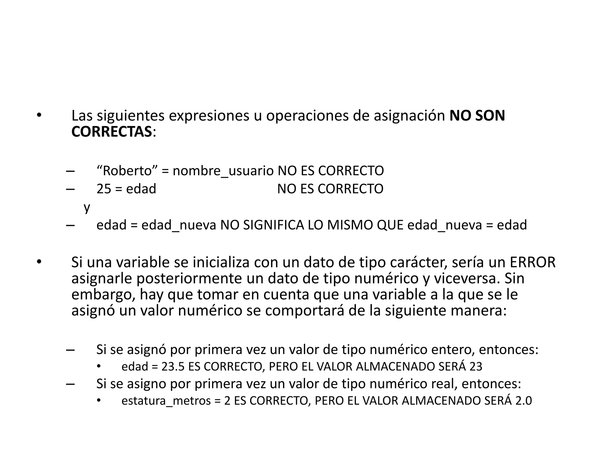 • Las siguientes expresiones u operaciones de asignación NO SON
CORRECTAS:
– “Roberto” = nombre_usuario NO ES CORRECTO
– 25 = edad NO ES CORRECTO
y
– edad = edad_nueva NO SIGNIFICA LO MISMO QUE edad_nueva = edad
• Si una variable se inicializa con un dato de tipo carácter, sería un ERROR
asignarle posteriormente un dato de tipo numérico y viceversa. Sin
embargo, hay que tomar en cuenta que una variable a la que se le
asignó un valor numérico se comportará de la siguiente manera:
– Si se asignó por primera vez un valor de tipo numérico entero, entonces:
• edad = 23.5 ES CORRECTO, PERO EL VALOR ALMACENADO SERÁ 23
– Si se asigno por primera vez un valor de tipo numérico real, entonces:
• estatura_metros = 2 ES CORRECTO, PERO EL VALOR ALMACENADO SERÁ 2.0
 