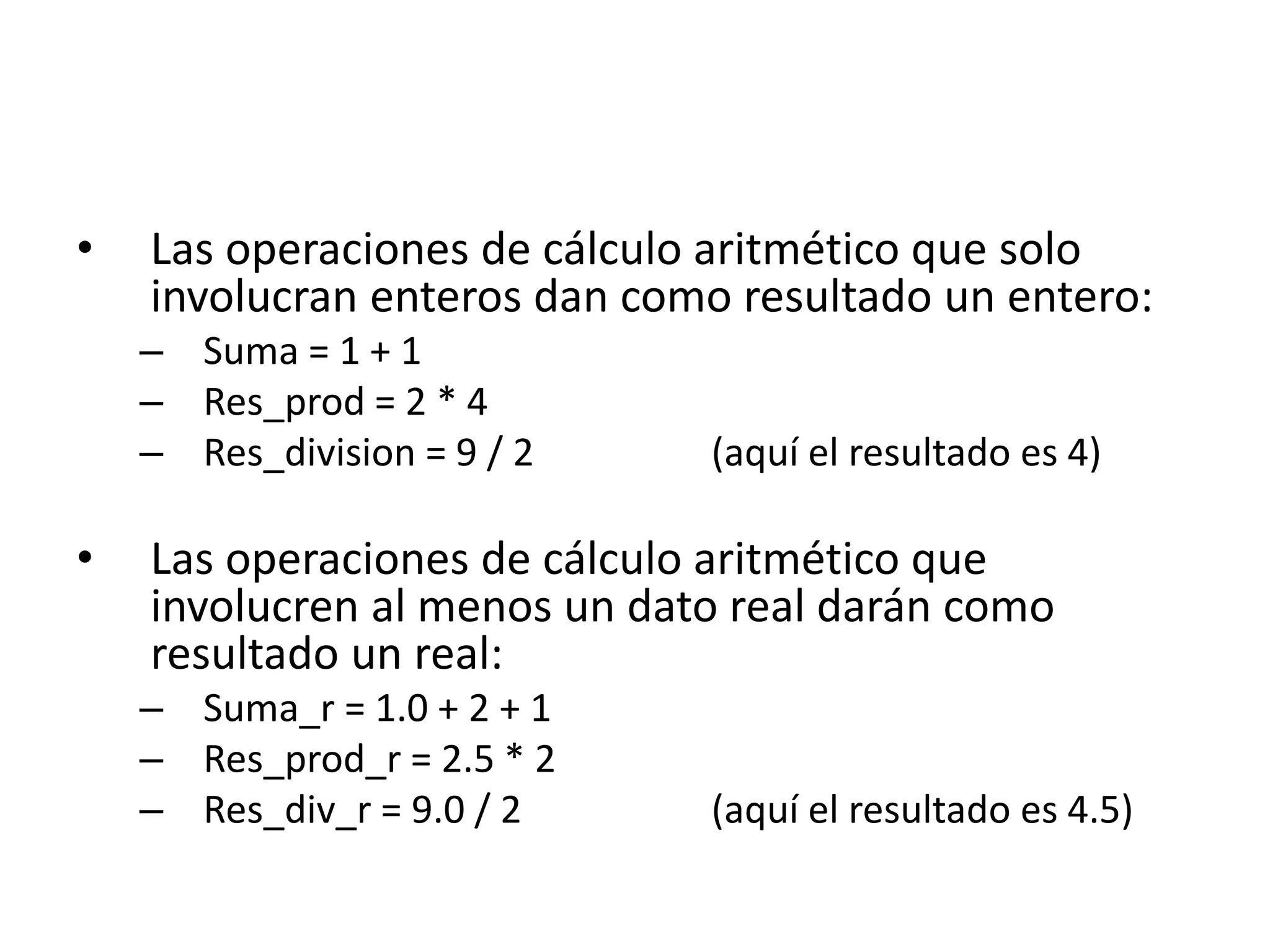 • Las operaciones de cálculo aritmético que solo
involucran enteros dan como resultado un entero:
– Suma = 1 + 1
– Res_prod = 2 * 4
– Res_division = 9 / 2 (aquí el resultado es 4)
• Las operaciones de cálculo aritmético que
involucren al menos un dato real darán como
resultado un real:
– Suma_r = 1.0 + 2 + 1
– Res_prod_r = 2.5 * 2
– Res_div_r = 9.0 / 2 (aquí el resultado es 4.5)
 