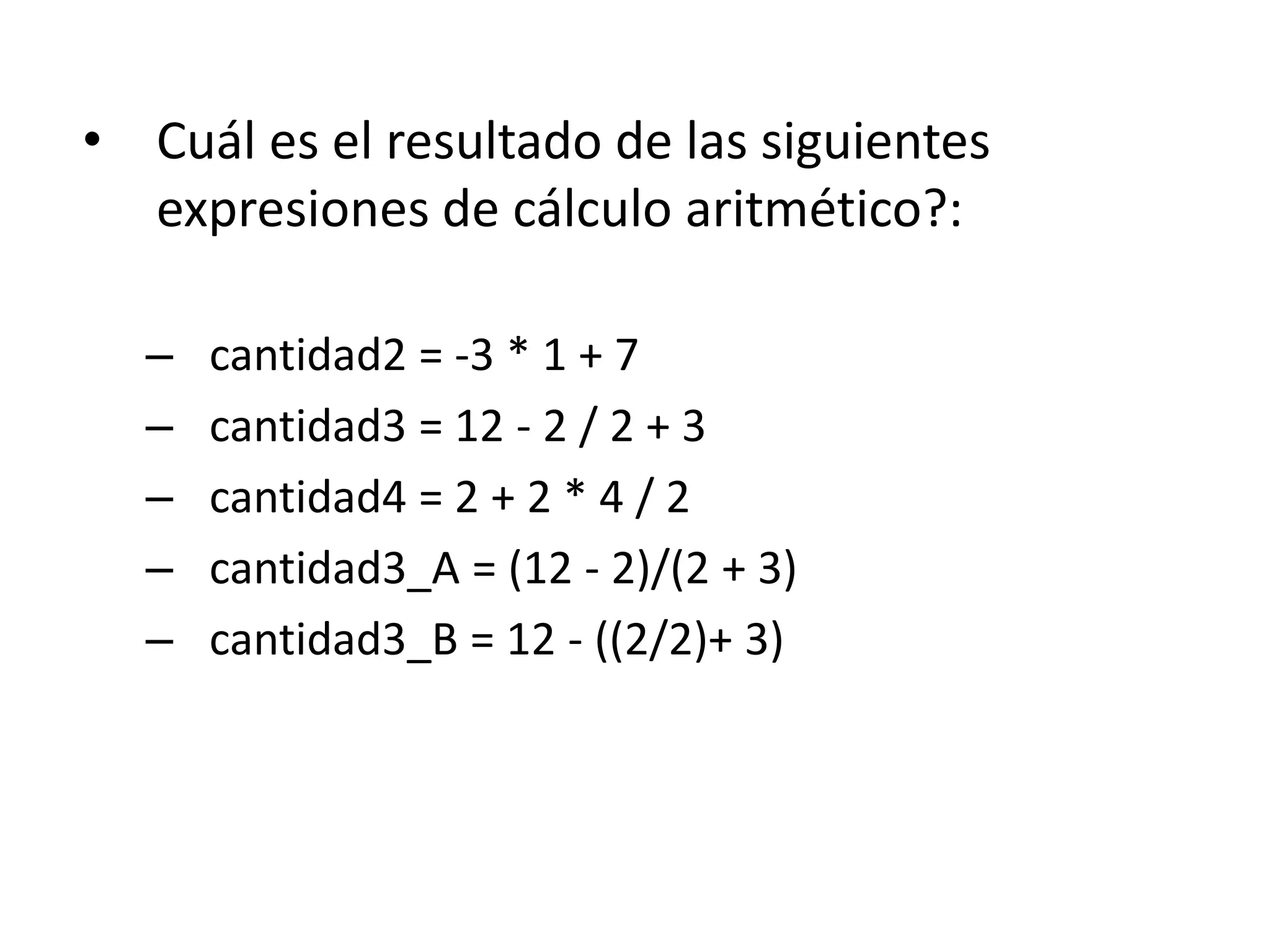 • Cuál es el resultado de las siguientes
expresiones de cálculo aritmético?:
– cantidad2 = -3 * 1 + 7
– cantidad3 = 12 - 2 / 2 + 3
– cantidad4 = 2 + 2 * 4 / 2
– cantidad3_A = (12 - 2)/(2 + 3)
– cantidad3_B = 12 - ((2/2)+ 3)
 