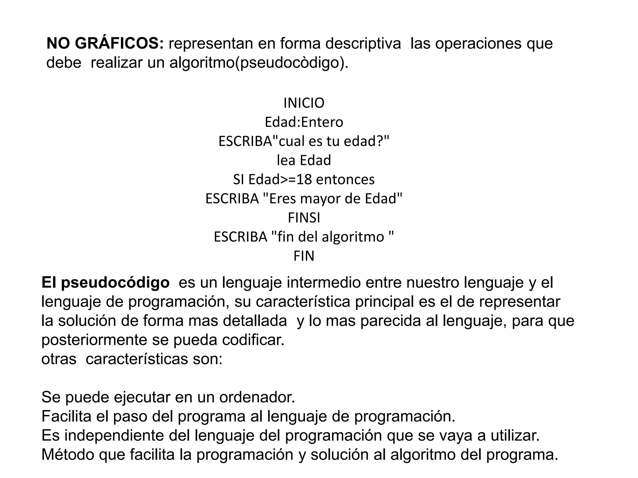 NO GRÁFICOS: representan en forma descriptiva las operaciones que
debe realizar un algoritmo(pseudocòdigo).
INICIO
Edad:Entero
ESCRIBA"cual es tu edad?"
lea Edad
SI Edad>=18 entonces
ESCRIBA "Eres mayor de Edad"
FINSI
ESCRIBA "fin del algoritmo "
FIN
El pseudocódigo es un lenguaje intermedio entre nuestro lenguaje y el
lenguaje de programación, su característica principal es el de representar
la solución de forma mas detallada y lo mas parecida al lenguaje, para que
posteriormente se pueda codificar.
otras características son:
Se puede ejecutar en un ordenador.
Facilita el paso del programa al lenguaje de programación.
Es independiente del lenguaje del programación que se vaya a utilizar.
Método que facilita la programación y solución al algoritmo del programa.
 