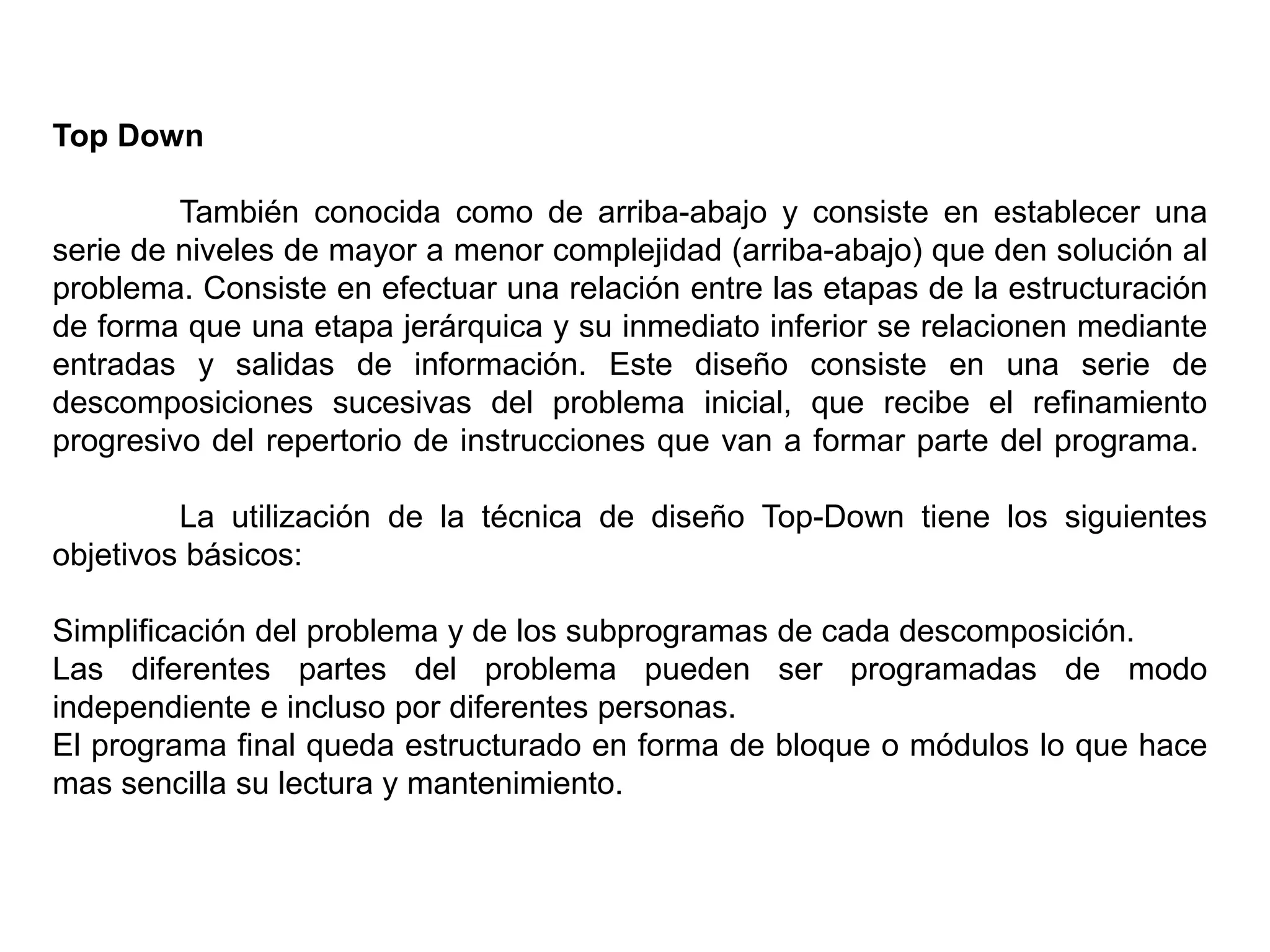 Top Down
También conocida como de arriba-abajo y consiste en establecer una
serie de niveles de mayor a menor complejidad (arriba-abajo) que den solución al
problema. Consiste en efectuar una relación entre las etapas de la estructuración
de forma que una etapa jerárquica y su inmediato inferior se relacionen mediante
entradas y salidas de información. Este diseño consiste en una serie de
descomposiciones sucesivas del problema inicial, que recibe el refinamiento
progresivo del repertorio de instrucciones que van a formar parte del programa.
La utilización de la técnica de diseño Top-Down tiene los siguientes
objetivos básicos:
Simplificación del problema y de los subprogramas de cada descomposición.
Las diferentes partes del problema pueden ser programadas de modo
independiente e incluso por diferentes personas.
El programa final queda estructurado en forma de bloque o módulos lo que hace
mas sencilla su lectura y mantenimiento.
 