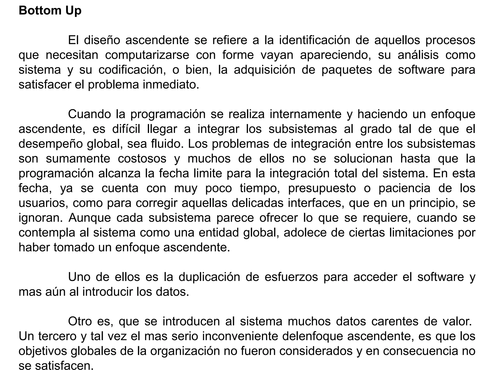 Bottom Up
El diseño ascendente se refiere a la identificación de aquellos procesos
que necesitan computarizarse con forme vayan apareciendo, su análisis como
sistema y su codificación, o bien, la adquisición de paquetes de software para
satisfacer el problema inmediato.
Cuando la programación se realiza internamente y haciendo un enfoque
ascendente, es difícil llegar a integrar los subsistemas al grado tal de que el
desempeño global, sea fluido. Los problemas de integración entre los subsistemas
son sumamente costosos y muchos de ellos no se solucionan hasta que la
programación alcanza la fecha limite para la integración total del sistema. En esta
fecha, ya se cuenta con muy poco tiempo, presupuesto o paciencia de los
usuarios, como para corregir aquellas delicadas interfaces, que en un principio, se
ignoran. Aunque cada subsistema parece ofrecer lo que se requiere, cuando se
contempla al sistema como una entidad global, adolece de ciertas limitaciones por
haber tomado un enfoque ascendente.
Uno de ellos es la duplicación de esfuerzos para acceder el software y
mas aún al introducir los datos.
Otro es, que se introducen al sistema muchos datos carentes de valor.
Un tercero y tal vez el mas serio inconveniente delenfoque ascendente, es que los
objetivos globales de la organización no fueron considerados y en consecuencia no
se satisfacen.
 