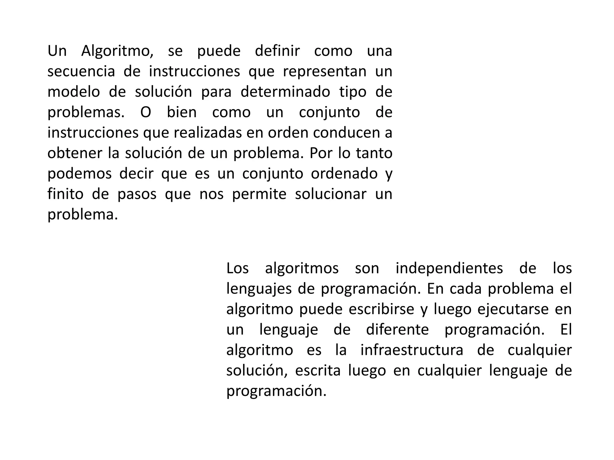 Un Algoritmo, se puede definir como una
secuencia de instrucciones que representan un
modelo de solución para determinado tipo de
problemas. O bien como un conjunto de
instrucciones que realizadas en orden conducen a
obtener la solución de un problema. Por lo tanto
podemos decir que es un conjunto ordenado y
finito de pasos que nos permite solucionar un
problema.
Los algoritmos son independientes de los
lenguajes de programación. En cada problema el
algoritmo puede escribirse y luego ejecutarse en
un lenguaje de diferente programación. El
algoritmo es la infraestructura de cualquier
solución, escrita luego en cualquier lenguaje de
programación.
 