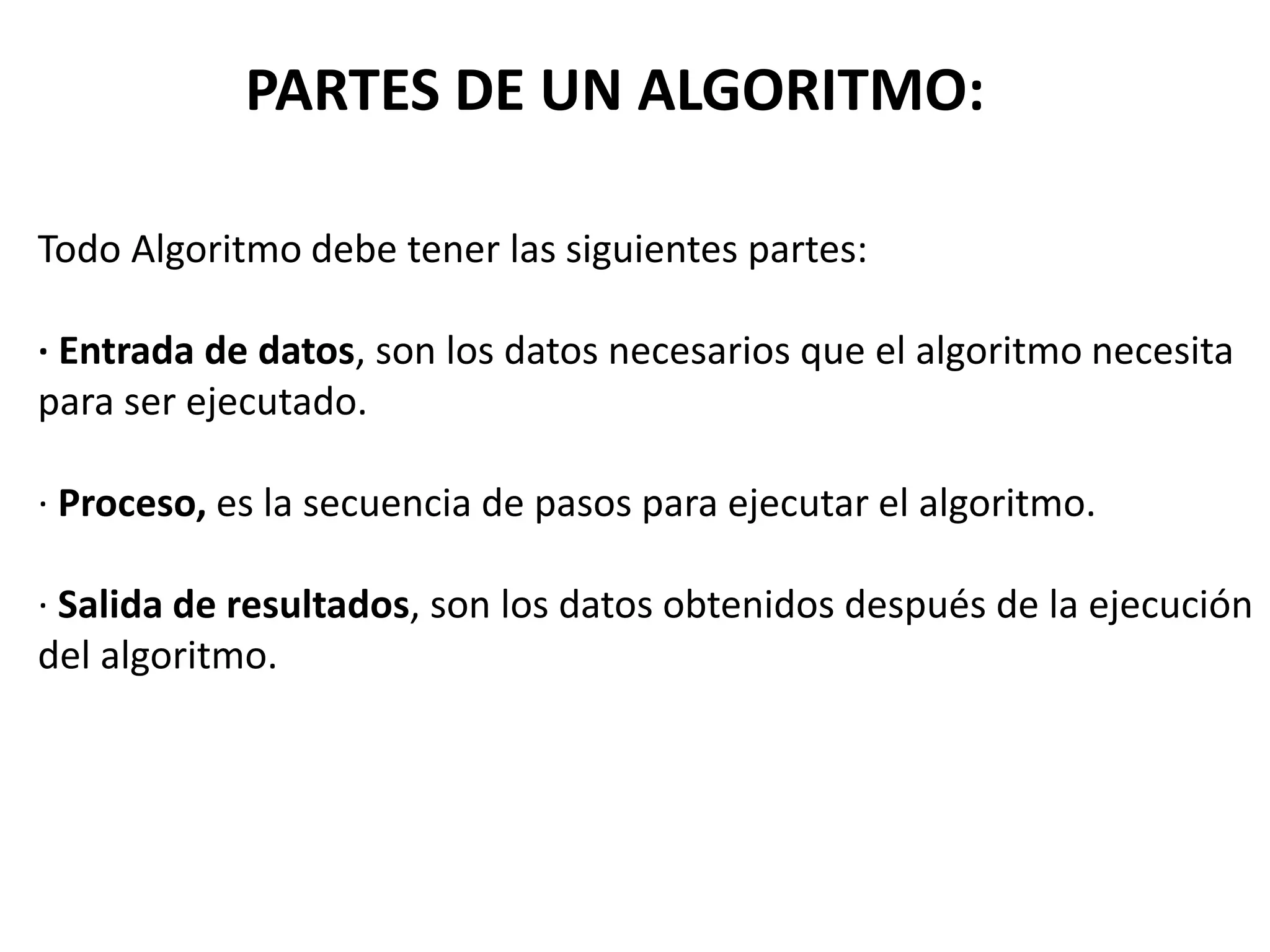 Todo Algoritmo debe tener las siguientes partes:
· Entrada de datos, son los datos necesarios que el algoritmo necesita
para ser ejecutado.
· Proceso, es la secuencia de pasos para ejecutar el algoritmo.
· Salida de resultados, son los datos obtenidos después de la ejecución
del algoritmo.
PARTES DE UN ALGORITMO:
 