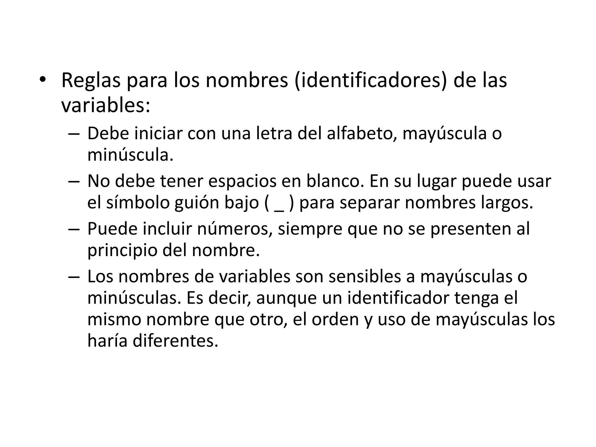 • Reglas para los nombres (identificadores) de las
variables:
– Debe iniciar con una letra del alfabeto, mayúscula o
minúscula.
– No debe tener espacios en blanco. En su lugar puede usar
el símbolo guión bajo ( _ ) para separar nombres largos.
– Puede incluir números, siempre que no se presenten al
principio del nombre.
– Los nombres de variables son sensibles a mayúsculas o
minúsculas. Es decir, aunque un identificador tenga el
mismo nombre que otro, el orden y uso de mayúsculas los
haría diferentes.
 