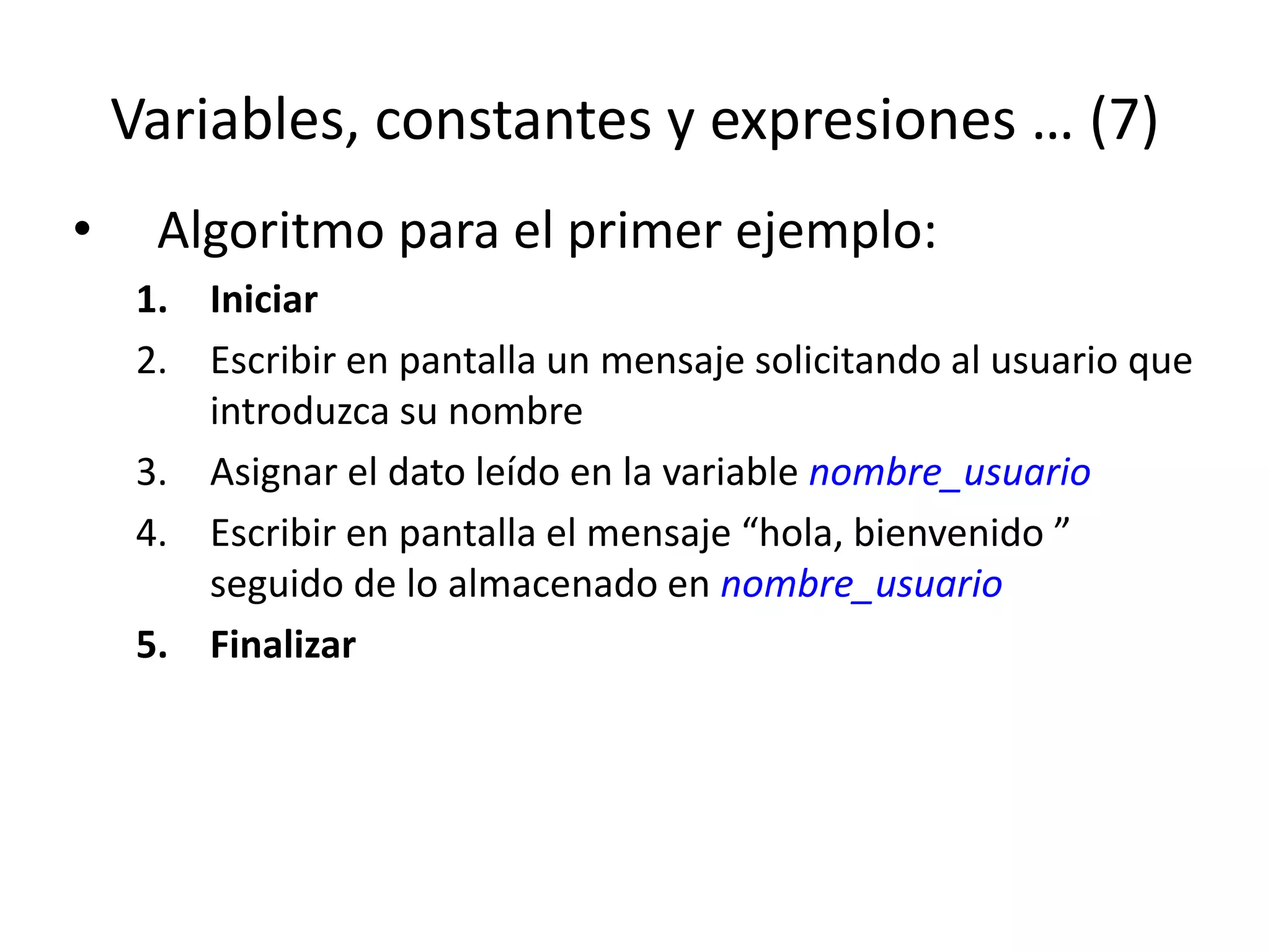 Variables, constantes y expresiones … (7)
• Algoritmo para el primer ejemplo:
1. Iniciar
2. Escribir en pantalla un mensaje solicitando al usuario que
introduzca su nombre
3. Asignar el dato leído en la variable nombre_usuario
4. Escribir en pantalla el mensaje “hola, bienvenido ”
seguido de lo almacenado en nombre_usuario
5. Finalizar
 