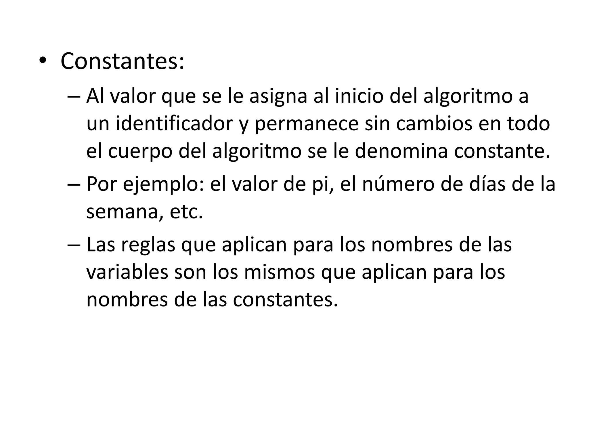 • Constantes:
– Al valor que se le asigna al inicio del algoritmo a
un identificador y permanece sin cambios en todo
el cuerpo del algoritmo se le denomina constante.
– Por ejemplo: el valor de pi, el número de días de la
semana, etc.
– Las reglas que aplican para los nombres de las
variables son los mismos que aplican para los
nombres de las constantes.
 