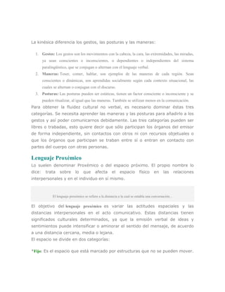 La kinésica diferencia los gestos, las posturas y las maneras:

  1. Gestos: Los gestos son los movimientos con la cabeza, la cara, las extremidades, las miradas,
        ya sean conscientes o inconscientes, o dependientes o independientes del sistema
        paralingüístico, que se conjugan o alternan con el lenguaje verbal.
  2. Maneras: Toser, comer, hablar, son ejemplos de las maneras de cada región. Sean
        conscientes o dinámicas, son aprendidas socialmente según cada contexto situacional, las
        cuales se alternan o conjugan con el discurso.
  3. Posturas: Las posturas pueden ser estáticas, tienen un factor consciente o inconsciente y se
        pueden ritualizar, al igual que las maneras. También se utilizan menos en la comunicación.
Para obtener la fluidez cultural no verbal, es necesario dominar éstas tres
categorías. Se necesita aprender las maneras y las posturas para añadirlo a los
gestos y así poder comunicarnos debidamente. Las tres categorías pueden ser
libres o trabadas, esto quiere decir que sólo participan los órganos del emisor
de forma independiente, sin contactos con otros ni con recursos objetuales o
que los órganos que participan se traban entre sí o entran en contacto con
partes del cuerpo con otras personas.

Lenguaje Proxémico
Lo suelen denominar Proxémico o del espacio próximo. El propio nombre lo
dice:     trata    sobre      lo    que      afecta      el    espacio       físico     en     las       relaciones
interpersonales y en el individuo en sí mismo.



              El lenguaje proxémico se refiere a la distancia a la cual se entabla una conversación...

El objetivo del lenguaje proxémico es variar las actitudes espaciales y las
distancias interpersonales en el acto comunicativo. Estas distancias tienen
significados culturales determinados, ya que la emisión verbal de ideas y
sentimientos puede intensificar o aminorar el sentido del mensaje, de acuerdo
a una distancia cercana, media o lejana.
El espacio se divide en dos categorías:

*Fijo: Es el espacio que está marcado por estructuras que no se pueden mover.
 