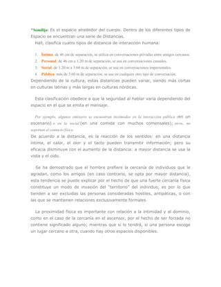 *Semifijo: Es el espacio alrededor del cuerpo. Dentro de los diferentes tipos de
Espacio se encuentran una serie de Distancias.
  Hall, clasifica cuatro tipos de distancia de interacción humana:

  1. Íntima: de 46 cm de separación, se utiliza en conversaciones privadas entre amigos cercanos.
  2. Personal: de 46 cm a 1.20 m de separación, se usa en conversaciones casuales.
  3. Social: de 1.20 m a 3.60 m de separación, se usa en conversaciones impersonales.
  4. Pública: más de 3.60 m de separación, se usa en cualquier otro tipo de conversación.
Dependiendo de la cultura, estas distancias pueden variar, siendo más cortas
en culturas latinas y más largas en culturas nórdicas.

  Esta clasificación obedece a que la seguridad al hablar varía dependiendo del
espacio en el que se emita el mensaje.

  Por ejemplo, algunos emisores se encuentran incómodos en la interacción pública (en un
escenario) o en la social (en una comida con muchos comensales); otros, no
soportan el contacto físico.
De acuerdo a la distancia, es la reacción de los sentidos: en una distancia
íntima, el calor, el olor y el tacto pueden transmitir información; pero su
eficacia disminuye con el aumento de la distancia: a mayor distancia se usa la
vista y el oído.

   Se ha demostrado que el hombre prefiere la cercanía de individuos que le
agradan, como los amigos (en caso contrario, se opta por mayor distancia),
esta tendencia se puede explicar por el hecho de que una fuerte cercanía física
constituye un modo de invasión del “territorio” del individuo, es por lo que
tienden a ser excluidas las personas consideradas hostiles, antipáticas, o con
las que se mantienen relaciones exclusivamente formales

  La proximidad física es importante con relación a la intimidad y al dominio,
como en el caso de la cercanía en el ascensor, por el hecho de ser forzada no
contiene significado alguno; mientras que sí lo tendrá, si una persona escoge
un lugar cercano a otra, cuando hay otros espacios disponibles.
 