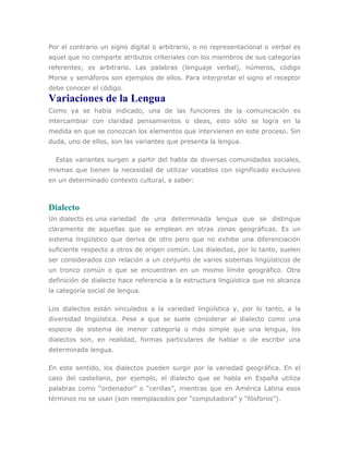 Por el contrario un signo digital o arbitrario, o no representacional o verbal es
aquel que no comparte atributos criteriales con los miembros de sus categorías
referentes; es arbitrario. Las palabras (lenguaje verbal), números, código
Morse y semáforos son ejemplos de ellos. Para interpretar el signo el receptor
debe conocer el código.
Variaciones de la Lengua
Como ya se había indicado, una de las funciones de la comunicación es
intercambiar con claridad pensamientos o ideas, esto sólo se logra en la
medida en que se conozcan los elementos que intervienen en este proceso. Sin
duda, uno de ellos, son las variantes que presenta la lengua.

  Estas variantes surgen a partir del habla de diversas comunidades sociales,
mismas que tienen la necesidad de utilizar vocablos con significado exclusivo
en un determinado contexto cultural, a saber:



Dialecto
Un dialecto es una variedad de una determinada lengua que se distingue
claramente de aquellas que se emplean en otras zonas geográficas. Es un
sistema lingüístico que deriva de otro pero que no exhibe una diferenciación
suficiente respecto a otros de origen común. Los dialectos, por lo tanto, suelen
ser considerados con relación a un conjunto de varios sistemas lingüísticos de
un tronco común o que se encuentran en un mismo límite geográfico. Otra
definición de dialecto hace referencia a la estructura lingüística que no alcanza
la categoría social de lengua.

Los dialectos están vinculados a la variedad lingüística y, por lo tanto, a la
diversidad lingüística. Pese a que se suele considerar al dialecto como una
especie de sistema de menor categoría o más simple que una lengua, los
dialectos son, en realidad, formas particulares de hablar o de escribir una
determinada lengua.

En este sentido, los dialectos pueden surgir por la variedad geográfica. En el
caso del castellano, por ejemplo, el dialecto que se habla en España utiliza
palabras como “ordenador” o “cerillas”, mientras que en América Latina esos
términos no se usan (son reemplazados por “computadora” y “fósforos”).
 