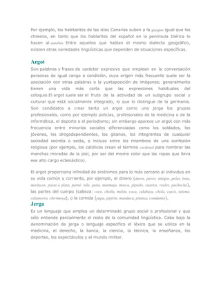 Por ejemplo, los habitantes de las islas Canarias suben a la guagua igual que los
chilenos, en tanto que los hablantes del español en la península Ibérica lo
hacen al autobús. Entre aquellos que hablan el mismo dialecto geográfico,
existen otras variedades lingüísticas que dependen de situaciones específicas.


Argot
Son palabras y frases de carácter expresivo que emplean en la conversación
personas de igual rango o condición, cuyo origen más frecuente suele ser la
asociación con otras palabras o la yuxtaposición de imágenes; generalmente
tienen    una     vida     más     corta     que    las    expresiones       habituales      del
coloquio.El argot suele ser el fruto de la actividad de un subgrupo social y
cultural que está socialmente integrado, lo que lo distingue de la germanía.
Son    candidatos     a   crear    tanto   un    argot    como     una jerga      los   grupos
profesionales, como por ejemplo policías, profesionales de la medicina o de la
informática, el deporte o el periodismo; sin embargo aparece un argot con más
frecuencia entre minorías sociales diferenciadas como los soldados, los
jóvenes, los drogodependientes, los gitanos, los integrantes de cualquier
sociedad secreta o secta, e incluso entre los miembros de una confesión
religiosa (por ejemplo, los católicos crean el término cardenal para nombrar las
manchas moradas de la piel, por ser del mismo color que las ropas que lleva
ese alto cargo eclesiástico).

El argot proporciona infinidad de sinónimos para lo más cercano al individuo en
su vida común y corriente, por ejemplo, el dinero (duros, pavos, talegos, pelas, lana,
morlacos, pasta o plata, parné, tela, quita, marmaja, mosca, pipiolo, cuartos, reales, pachocha),
las partes del cuerpo (cabeza: coco, cholla, melón, coca, calabaza, chola, casco, tatema,
calamorra, chirimoya), o la comida (papa, pipirín, manduca, pitanza, condumio).
Jerga
Es un lenguaje que emplea un determinado grupo social o profesional y que
sólo entiende parcialmente el resto de la comunidad lingüística. Cabe bajo la
denominación de jerga o lenguaje específico el léxico que se utiliza en la
medicina, el derecho, la banca, la ciencia, la técnica, la enseñanza, los
deportes, los espectáculos y el mundo militar.
 