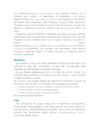 Las    expresiones patología, hematoma y amaurosis son           palabras     técnicas      de   la
medicina      para    nombrar     la   enfermedad,       la     inflamación    y   la    ceguera
respectivamente; cargo, abono, ypliego de condiciones son propias de la economía y
las finanzas. Otras actividades, como el deporte o la pesca, tienen expresiones
específicas que no están incluidas en el nivel culto de la lengua, aunque sean
técnicas y específicas como por ejemplo, larguero o arrastre, una técnica de
pesca.
  En algunos ambientes delictivos o marginales se utiliza una lengua, llamada
también germanía, que suele estar considerada como una jerga y a su vez está
vinculada al argot. Palabras como bofia o tira (para nombrar a la policía en
España                                          y                                        México,
respectivamente),trena o bote (cárcel), tronco o cuate (amigo), parné o lana (dinero
), cantoso o balcón(llamativo), son ejemplos que demuestran cómo algunos
términos y expresiones llegan a la lengua coloquial y, en general, todo el
mundo las comprende.


Modismos
  Son palabras o ideas que tienen significado exclusivo en cada región. Los
modismos es algo muy característico de cada país. Son expresiones orales
espontáneas que están referidas a una situación en particular.
  Es una costumbre lingüística que tiene la función de ahorrar tiempo. Los
modismos están presenten en el habla de todo ser humano, y están vigentes
en todas las lenguas y países.
Hay quienes a veces confunde modismo con refrán (dicho sentencioso y agudo, de
uso común). Para no caer en la confusión hay tres puntos a tener en cuenta:
  1. El refrán generalmente tiene rima. Un ejemplo es: juego de manos, juego de villanos.
  2. El modismo no educa, el refrán tiene sentido pedagógico.
  3. El refrán no tiende a conjugarse mientras que el modismo si.
Ahora veamos algunos ejemplos:

Caló
   Son expresiones de origen dudoso por la imprecisión del significado.
El caló (zincaló o romaní español) es una lengua variante del romaní utilizada por
el pueblo gitano, fundamentalmente en España, que no tiene una distribución
territorial   fija.   Encuadrada       dentro   del grupo septentrional, subgrupo ibérico /
occidental del idioma romaní.
 