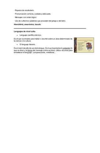 · Riqueza de vocabulario.
· Pronunciación correcta, cuidada y adecuada.
· Mensajes con orden lógico.
· Uso de cultismos (palabras que proceden del griego o del latín).
Hemisferio, anacrónico, ósculo.
Lenguajes de nivel culto.
 Lenguaje científico-técnico.
Es el que se emplea para hablar o escribir sobre un área determinada de
la ciencia o la cultura.
 El lenguaje literario.
Es el nivel más alto de uso de la lengua. Es muy importante el contenido (lo
que se dice) y la forma del mensaje (cómo se dice). Utiliza recursos para
embellecer el lenguaje: comparaciones, metáforas...
 