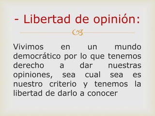 
Vivimos en un mundo
democrático por lo que tenemos
derecho a dar nuestras
opiniones, sea cual sea es
nuestro criterio y tenemos la
libertad de darlo a conocer
- Libertad de opinión:
 