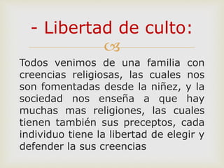 
Todos venimos de una familia con
creencias religiosas, las cuales nos
son fomentadas desde la niñez, y la
sociedad nos enseña a que hay
muchas mas religiones, las cuales
tienen también sus preceptos, cada
individuo tiene la libertad de elegir y
defender la sus creencias
- Libertad de culto:
 