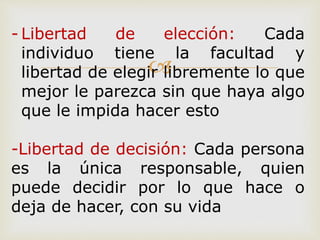 
- Libertad de elección: Cada
individuo tiene la facultad y
libertad de elegir libremente lo que
mejor le parezca sin que haya algo
que le impida hacer esto
-Libertad de decisión: Cada persona
es la única responsable, quien
puede decidir por lo que hace o
deja de hacer, con su vida
 
