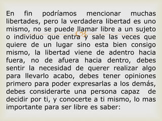 
En fin podríamos mencionar muchas
libertades, pero la verdadera libertad es uno
mismo, no se puede llamar libre a un sujeto
o individuo que entra y sale las veces que
quiere de un lugar sino esta bien consigo
mismo, la libertad viene de adentro hacia
fuera, no de afuera hacia dentro, debes
sentir la necesidad de querer realizar algo
para llevarlo acabo, debes tener opiniones
primero para poder expresarlas a los demás,
debes considerarte una persona capaz de
decidir por ti, y conocerte a ti mismo, lo mas
importante para ser libre es saber:
 