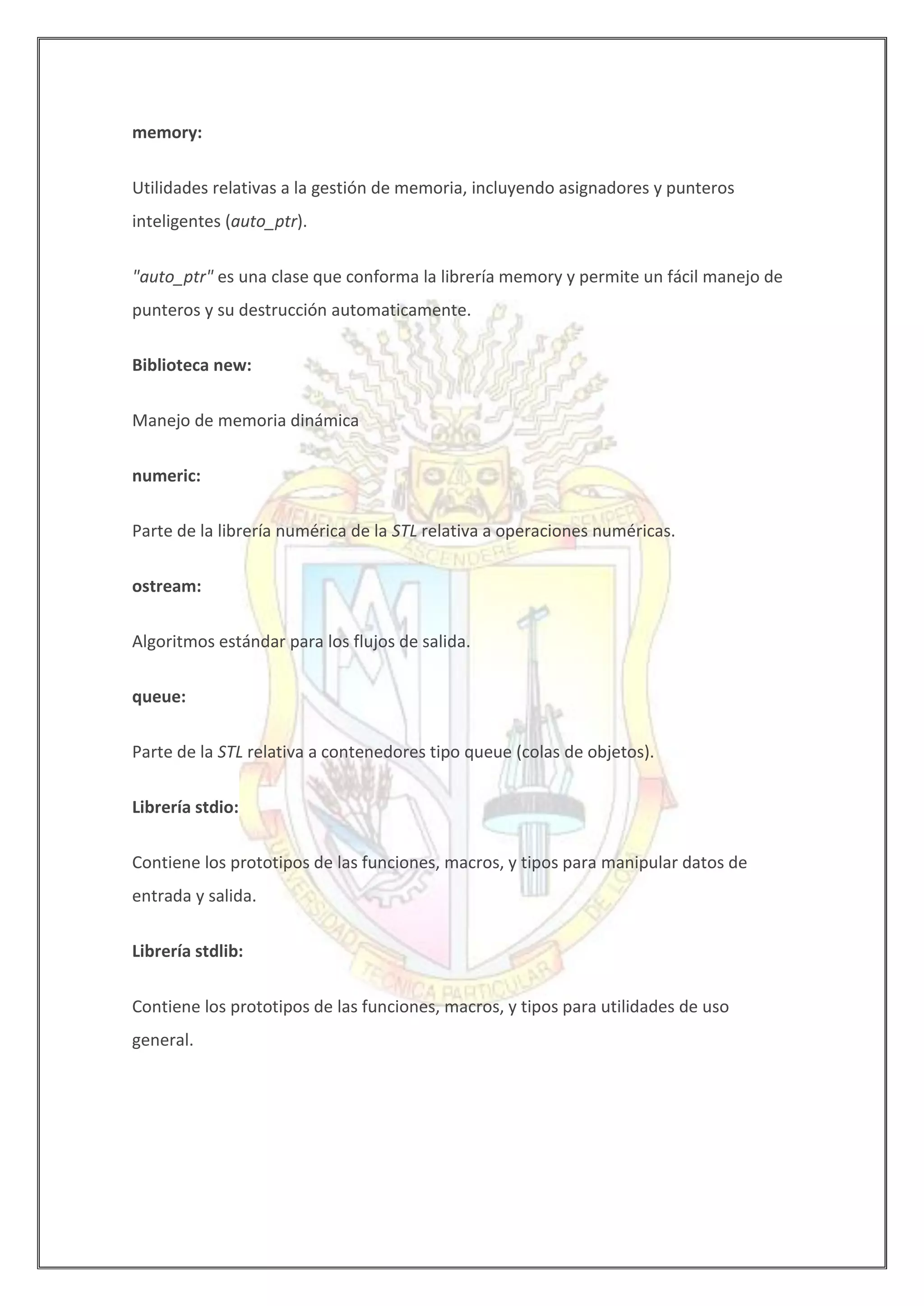 memory:
Utilidades relativas a la gestión de memoria, incluyendo asignadores y punteros
inteligentes (auto_ptr).
"auto_ptr" es una clase que conforma la librería memory y permite un fácil manejo de
punteros y su destrucción automaticamente.
Biblioteca new:
Manejo de memoria dinámica
numeric:
Parte de la librería numérica de la STL relativa a operaciones numéricas.
ostream:
Algoritmos estándar para los flujos de salida.
queue:
Parte de la STL relativa a contenedores tipo queue (colas de objetos).
Librería stdio:
Contiene los prototipos de las funciones, macros, y tipos para manipular datos de
entrada y salida.
Librería stdlib:
Contiene los prototipos de las funciones, macros, y tipos para utilidades de uso
general.
 