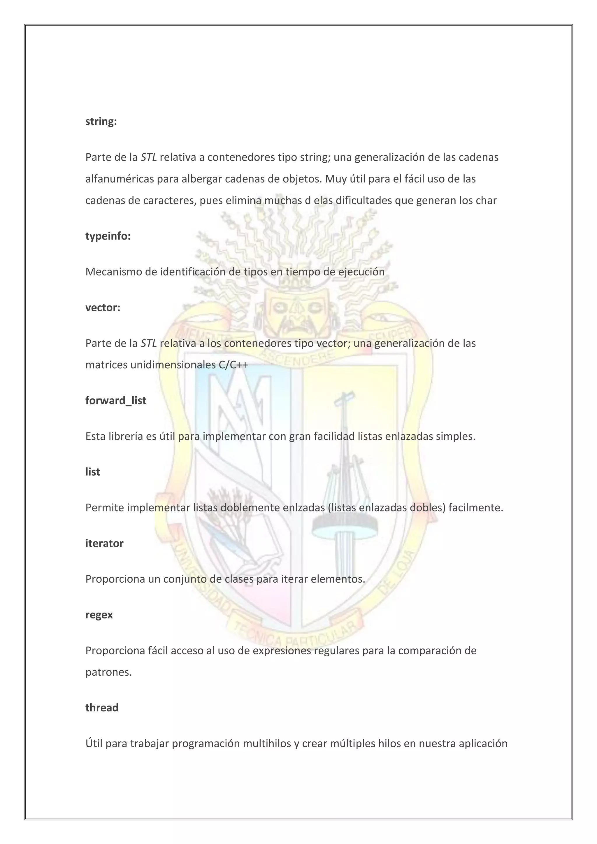 string:
Parte de la STL relativa a contenedores tipo string; una generalización de las cadenas
alfanuméricas para albergar cadenas de objetos. Muy útil para el fácil uso de las
cadenas de caracteres, pues elimina muchas d elas dificultades que generan los char
typeinfo:
Mecanismo de identificación de tipos en tiempo de ejecución
vector:
Parte de la STL relativa a los contenedores tipo vector; una generalización de las
matrices unidimensionales C/C++
forward_list
Esta librería es útil para implementar con gran facilidad listas enlazadas simples.
list
Permite implementar listas doblemente enlzadas (listas enlazadas dobles) facilmente.
iterator
Proporciona un conjunto de clases para iterar elementos.
regex
Proporciona fácil acceso al uso de expresiones regulares para la comparación de
patrones.
thread
Útil para trabajar programación multihilos y crear múltiples hilos en nuestra aplicación
 