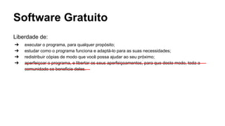 Software Gratuito
Liberdade de:
➔
➔
➔
➔

executar o programa, para qualquer propósito;
estudar como o programa funciona e adaptá-lo para as suas necessidades;
redistribuir cópias de modo que você possa ajudar ao seu próximo;
aperfeiçoar o programa, e libertar os seus aperfeiçoamentos, para que deste modo, toda a
comunidade se beneficie deles.

 