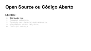 Open Source ou Código Aberto
Liberdade:
➔
➔
➔
➔
➔

Distribuição livre;
Acesso ao código-fonte;
Permissão para criação de trabalhos derivados;
Integridade do autor do código-fonte;
Distribuição da licença.

 