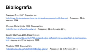 Bibliografia
Developer Com. 2007. Disponível em:
<http://www.dirceupauka.com/entendendo-a-gpl-gnu-general-public-license> . Acesso em: 22 de
fevereiro. 2014.
BR-Linux. Florianópolis, 2006. Disponível em:
<http://br-linux.org/faq-softwarelivre/> . Acesso em: 22 de fevereiro. 2014.
Baixaki. São Paulo, 2000. Disponível em:
<http://www.tecmundo.com.br/1739-codigo-aberto-e-software-livre-nao-significam-a-mesma-coisa-.
htm> . Acesso em: 22 de fevereiro. 2014.
Wikipédia. 2000. Disponível em:
<http://pt.wikipedia.org/wiki/C%C3%B3digo_aberto> . Acesso em: 22 de fevereiro. 2014.

 
