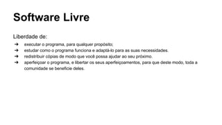 Software Livre
Liberdade de:
➔
➔
➔
➔

executar o programa, para qualquer propósito;
estudar como o programa funciona e adaptá-lo para as suas necessidades.
redistribuir cópias de modo que você possa ajudar ao seu próximo.
aperfeiçoar o programa, e libertar os seus aperfeiçoamentos, para que deste modo, toda a
comunidade se beneficie deles.

 