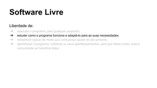 Software Livre
Liberdade de:
➔
➔
➔
➔

executar o programa, para qualquer propósito;
estudar como o programa funciona e adaptá-lo para as suas necessidades.
redistribuir cópias de modo que você possa ajudar ao seu próximo.
aperfeiçoar o programa, e libertar os seus aperfeiçoamentos, para que deste modo, toda a
comunidade se beneficie deles.

 