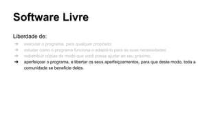 Software Livre
Liberdade de:
➔
➔
➔
➔

executar o programa, para qualquer propósito;
estudar como o programa funciona e adaptá-lo para as suas necessidades.
redistribuir cópias de modo que você possa ajudar ao seu próximo.
aperfeiçoar o programa, e libertar os seus aperfeiçoamentos, para que deste modo, toda a
comunidade se beneficie deles.

 