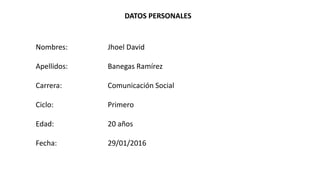 DATOS PERSONALES
Nombres: Jhoel David
Apellidos: Banegas Ramírez
Carrera: Comunicación Social
Ciclo: Primero
Edad: 20 años
Fecha: 29/01/2016
 