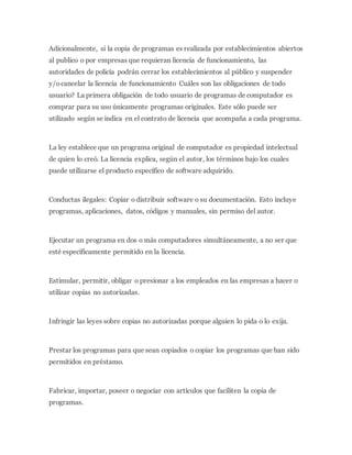 Adicionalmente, si la copia de programas es realizada por establecimientos abiertos
al publico o por empresas que requieran licencia de funcionamiento, las
autoridades de policía podrán cerrar los establecimientos al público y suspender
y/ocancelar la licencia de funcionamiento Cuáles son las obligaciones de todo
usuario? La primera obligación de todo usuario de programas de computador es
comprar para su uso únicamente programas originales. Este sólo puede ser
utilizado según se indica en el contrato de licencia que acompaña a cada programa.
La ley establece que un programa original de computador es propiedad intelectual
de quien lo creó. La licencia explica, según el autor, los términos bajo los cuales
puede utilizarse el producto específico de software adquirido.
Conductas ilegales: Copiar o distribuir software o su documentación. Esto incluye
programas, aplicaciones, datos, códigos y manuales, sin permiso del autor.
Ejecutar un programa en dos o más computadores simultáneamente, a no ser que
esté específicamente permitido en la licencia.
Estimular, permitir, obligar o presionar a los empleados en las empresas a hacer o
utilizar copias no autorizadas.
Infringir las leyes sobre copias no autorizadas porque alguien lo pida o lo exija.
Prestar los programas para que sean copiados o copiar los programas que han sido
permitidos en préstamo.
Fabricar, importar, poseer o negociar con artículos que faciliten la copia de
programas.
 