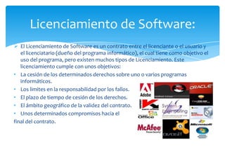 El Licenciamiento de Software es un contrato entre el licenciante o el usuario y el licenciatario (dueño del programa informático), el cual tiene como objetivo el uso del programa, pero existen muchos tipos de Licenciamiento. Este licenciamiento cumple con unos objetivos: