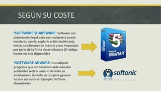 SEGÚN SU COSTE
•SOFTWARE SHAREWARE: Software con
autorización legal para que cualquiera pueda
instalarlo, usarlo, copiarlo y distribuirlo bajo
ciertas condiciones de licencia y uso impuestas
por parte de la firma desarrolladora (El código
fuente no esta disponible).
•SOFTWARE ADWARE: Es cualquier
programa que automáticamente muestra
publicidad web al usuario durante su
instalación o durante su uso para generar
lucro a sus autores. Ejemplo: Softonic
Downloader
 