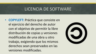 LICENCIA DE SOFTWARE
• COPYLEFT: Práctica que consiste en
el ejercicio del derecho de autor
con el objetivo de permitir la libre
distribución de copias y versiones
modificadas de una obra u otro
trabajo, exigiendo que los mismos
derechos sean preservados en las
versiones modificadas.
 