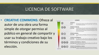 LICENCIA DE SOFTWARE
• CREATIVE COMMONS: Ofrece al
autor de una obra una forma
simple de otorgar permiso al
público en general de compartir y
usar su trabajo creativo bajo los
términos y condiciones de su
elección.
 