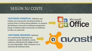 SEGÚN SU COSTE
•SOFTWARE COMERCIAL: Software que
implica una transacción monetaria desde el
usuario final a la firma desarrolladora. La mayoría
del Software comercial es Software propietario.
Existe el Software libre Comercial y el Software
no libre no comercial
•SOFTWARE FREEWARE: Software
con autorización legal para que
cualquiera pueda instalarlo, usarlo,
copiarlo y distribuirlo (El código fuente
no esta disponible). OJO: Freeware no es
sinónimo de Software libre.
 