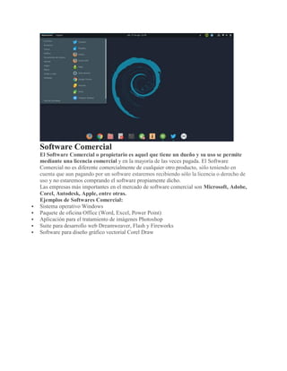 Software Comercial
El Software Comercial o propietario es aquel que tiene un dueño y su uso se permite
mediante una licencia comercial y en la mayoría de las veces pagada. El Software
Comercial no es diferente comercialmente de cualquier otro producto, sólo teniendo en
cuenta que aun pagando por un software estaremos recibiendo sólo la licencia o derecho de
uso y no estaremos comprando el software propiamente dicho.
Las empresas más importantes en el mercado de software comercial son Microsoft, Adobe,
Corel, Autodesk, Apple, entre otras.
Ejemplos de Softwares Comercial:
 Sistema operativo Windows
 Paquete de oficina Office (Word, Excel, Power Point)
 Aplicación para el tratamiento de imágenes Photoshop
 Suite para desarrollo web Dreamweaver, Flash y Fireworks
 Software para diseño gráfico vectorial Corel Draw
 