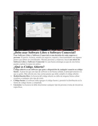 ¿Debo usar Software Libre o Software Comercial?
Usar Software Libre y Software Comercial es una decisión de cada empresa o
persona. El precio, licencia, modelo de negocios, soporte y funcionalidades son algunos
puntos que deben ser considerados. Muchas personas y empresas, hacen uso mixto de
Software Libre y Software Comercial. Es una buena estrategia ya que de esta forma
puedes explotar lo mejor de ambos.
¿Qué es Código Abierto?
Código abierto es un software que pone a disposición de cualquier usuario su código
fuente. A pesar de que este tipo de software es de buena calidad, el principal atractivo es
que es gratis. Más allá de esto, hay ciertas pautas que debe cumplir el código abierto:
 Redistribución libre: la licencia del código abierto no debe de ninguna forma cobrar
royalties o cualquier otro tipo de costo.
 Código fuente: el software debe agregar el código fuente y permitir la distribución en la
forma de código fuente y compilada.
 Licencias: La licencia no debe discriminar cualquier tipo de persona o toma de iniciativas
específicas.
 