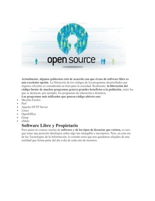 Actualmente, algunos gobiernos está de acuerdo con que el uso de software libre es
una excelente opción. La liberación de los códigos de los programas desarrollados por
órganos oficiales es considerada un bien para la sociedad. Realmente, la liberación del
código fuente de muchos programas genera grandes beneficios a la población, entre los
que se destacan, por ejemplo, los programas de educación a distancia.
Los programas más utilizados que poseen código abierto son:
 Mozilla Firefox
 Perl
 Apache HTTP Server
 Linux
 OpenOffice
 Gimp
 eMule
Software Libre y Propietario
Para quien no conoce mucho de software y de los tipos de licencias que existen, es raro
que tome una posición ideológica sobre algo tan intangible e incorpóreo. Pero, en esta era
de las Tecnologías de la Información, lo extraño sería que nos quedemos alejados de una
realidad que forma parte del día a día de cada uno de nosotros.
 