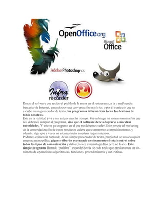 Desde el software que recibe el pedido de la mesa en el restaurante, a la transferencia
bancaria vía Internet, pasando por una conversación en el chat o por el currículo que se
escribe en un procesador de texto, los programas informáticos tocan los destinos de
todos nosotros.
Esta es la realidad y va a ser así por mucho tiempo. Sin embargo no somos nosotros los que
nos debemos adaptar al programa, sino que el software debe adaptarse a nuestras
necesidades. Y este es ya un punto en el que no debemos ceder. Esto porque el marketing
de la comercialización de estos productos quiere que compremos compulsivamente, y
además, algo que a veces no alcanza todos nuestros requerimientos.
Podemos comenzar hablando de un simple procesador de texto, propiedad de una cualquier
empresa monopólica, gigante tiburón esperando ansiosamente el total control sobre
todos los tipos de comunicación y datos (parece cinematográfico pero no lo es). Este
simple programa llamado “palabra”, esconde detrás de cada tecla que presionamos un sin-
número de operaciones algorítmicas, funciones, procedimientos y sub-rutinas.
 