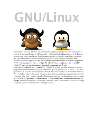 Operaciones esas que deberían estar documentadas para que todos nosotros tuviéramos la
certeza de que aquello que el software está realmente haciendo es eso que le pedimos y
no otra cosa, como ser el envío de información y datos personales para el procesamiento
por alguna empresa de investigación de mercado o el puro y simple espionaje sobre
nuestros documentos privados. No hay documentación suficiente, ni siquiera es posible
“ver” esas operaciones pues el código del software está compilado y no es posible
“abrirlo” a no ser que cometamos un acto tremendamente ilegal.
Otra cuestión del software “cerrado” es el hecho de obligar a utilizar siempre el mismo
programa para abrir el mismo tipo de documento que fue guardado en el disco. O sea, nos
quedamos sin acceso a nuestros propios datos si deseamos cambiar de procesador de texto.
Por otro lado, podemos hablar de otro procesador de texto, que hace exactamente lo mismo
y un poco más, abre y guarda todos los formatos de texto, no cuesta nada más que el tiempo
de la instalación, podemos verificar lo que el programa hace exactamente mirando su
código, podemos compartirlo con amigos, empresa, familia y encima de todo no nos obliga
a registrar nuestro nombre ni otros datos personales.
 